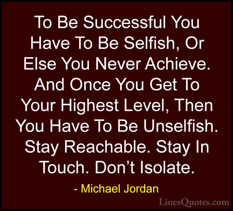 Michael Jordan Quotes (10) - To Be Successful You Have To Be Self... - QuotesTo Be Successful You Have To Be Selfish, Or Else You Never Achieve. And Once You Get To Your Highest Level, Then You Have To Be Unselfish. Stay Reachable. Stay In Touch. Don't Isolate.