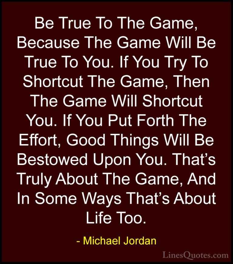 Michael Jordan Quotes (15) - Be True To The Game, Because The Gam... - QuotesBe True To The Game, Because The Game Will Be True To You. If You Try To Shortcut The Game, Then The Game Will Shortcut You. If You Put Forth The Effort, Good Things Will Be Bestowed Upon You. That's Truly About The Game, And In Some Ways That's About Life Too.