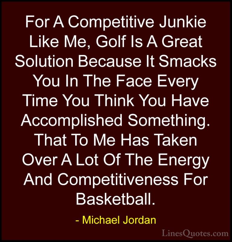 Michael Jordan Quotes (22) - For A Competitive Junkie Like Me, Go... - QuotesFor A Competitive Junkie Like Me, Golf Is A Great Solution Because It Smacks You In The Face Every Time You Think You Have Accomplished Something. That To Me Has Taken Over A Lot Of The Energy And Competitiveness For Basketball.