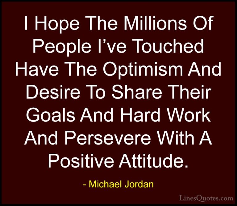 Michael Jordan Quotes (25) - I Hope The Millions Of People I've T... - QuotesI Hope The Millions Of People I've Touched Have The Optimism And Desire To Share Their Goals And Hard Work And Persevere With A Positive Attitude.