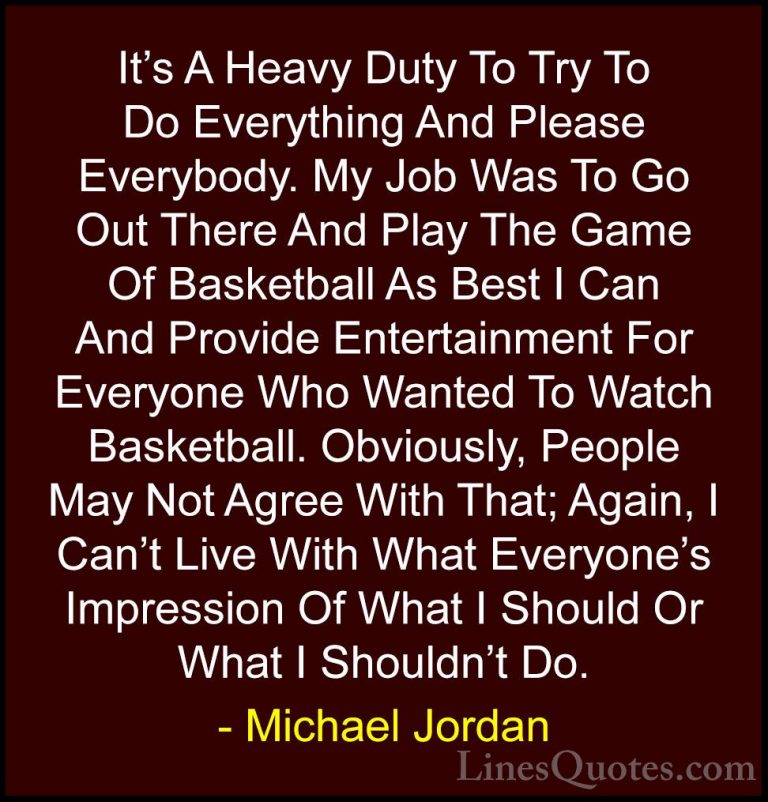 Michael Jordan Quotes (27) - It's A Heavy Duty To Try To Do Every... - QuotesIt's A Heavy Duty To Try To Do Everything And Please Everybody. My Job Was To Go Out There And Play The Game Of Basketball As Best I Can And Provide Entertainment For Everyone Who Wanted To Watch Basketball. Obviously, People May Not Agree With That; Again, I Can't Live With What Everyone's Impression Of What I Should Or What I Shouldn't Do.