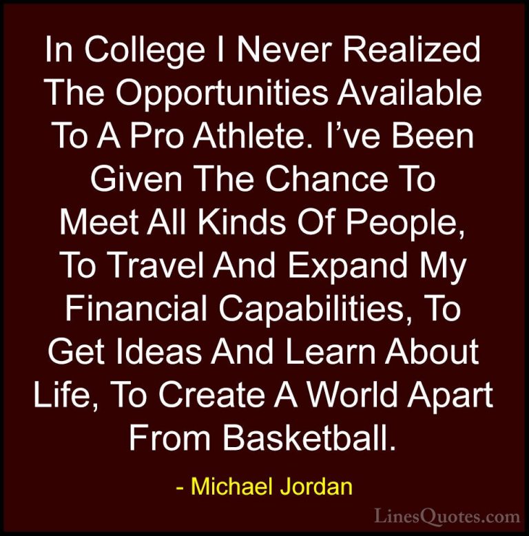 Michael Jordan Quotes (41) - In College I Never Realized The Oppo... - QuotesIn College I Never Realized The Opportunities Available To A Pro Athlete. I've Been Given The Chance To Meet All Kinds Of People, To Travel And Expand My Financial Capabilities, To Get Ideas And Learn About Life, To Create A World Apart From Basketball.