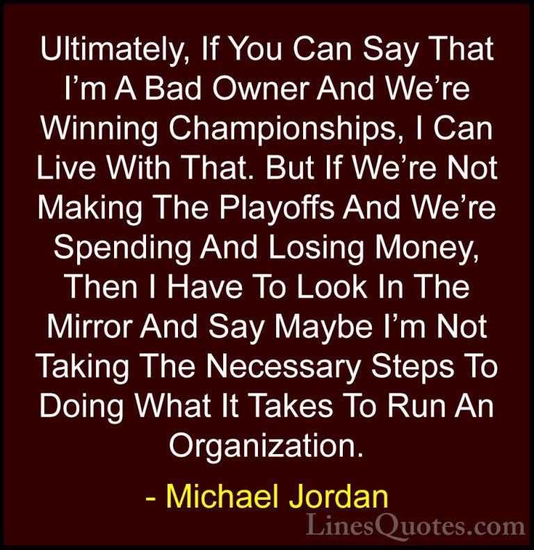 Michael Jordan Quotes (48) - Ultimately, If You Can Say That I'm ... - QuotesUltimately, If You Can Say That I'm A Bad Owner And We're Winning Championships, I Can Live With That. But If We're Not Making The Playoffs And We're Spending And Losing Money, Then I Have To Look In The Mirror And Say Maybe I'm Not Taking The Necessary Steps To Doing What It Takes To Run An Organization.
