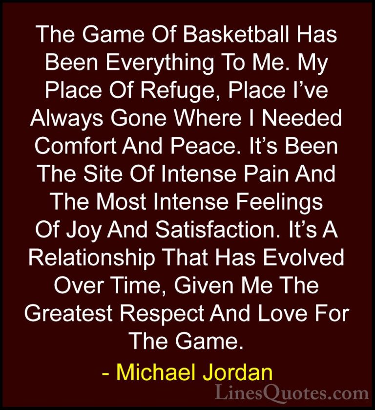 Michael Jordan Quotes (5) - The Game Of Basketball Has Been Every... - QuotesThe Game Of Basketball Has Been Everything To Me. My Place Of Refuge, Place I've Always Gone Where I Needed Comfort And Peace. It's Been The Site Of Intense Pain And The Most Intense Feelings Of Joy And Satisfaction. It's A Relationship That Has Evolved Over Time, Given Me The Greatest Respect And Love For The Game.