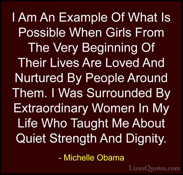 Michelle Obama Quotes (10) - I Am An Example Of What Is Possible ... - QuotesI Am An Example Of What Is Possible When Girls From The Very Beginning Of Their Lives Are Loved And Nurtured By People Around Them. I Was Surrounded By Extraordinary Women In My Life Who Taught Me About Quiet Strength And Dignity.