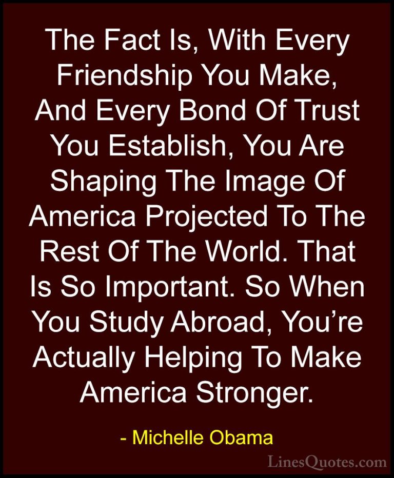 Michelle Obama Quotes (16) - The Fact Is, With Every Friendship Y... - QuotesThe Fact Is, With Every Friendship You Make, And Every Bond Of Trust You Establish, You Are Shaping The Image Of America Projected To The Rest Of The World. That Is So Important. So When You Study Abroad, You're Actually Helping To Make America Stronger.