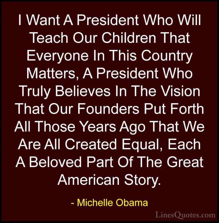Michelle Obama Quotes (17) - I Want A President Who Will Teach Ou... - QuotesI Want A President Who Will Teach Our Children That Everyone In This Country Matters, A President Who Truly Believes In The Vision That Our Founders Put Forth All Those Years Ago That We Are All Created Equal, Each A Beloved Part Of The Great American Story.