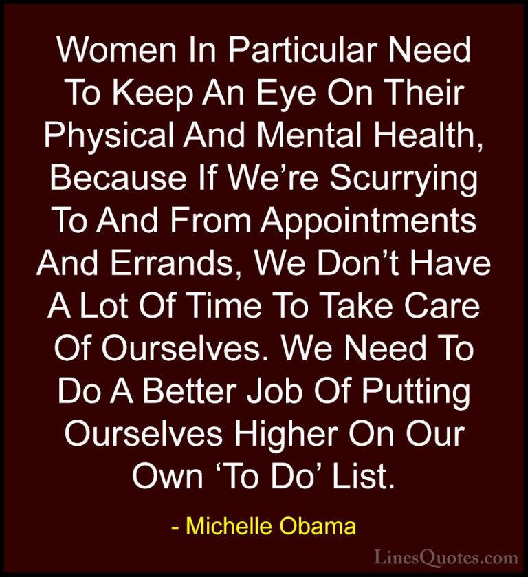 Michelle Obama Quotes (18) - Women In Particular Need To Keep An ... - QuotesWomen In Particular Need To Keep An Eye On Their Physical And Mental Health, Because If We're Scurrying To And From Appointments And Errands, We Don't Have A Lot Of Time To Take Care Of Ourselves. We Need To Do A Better Job Of Putting Ourselves Higher On Our Own 'To Do' List.