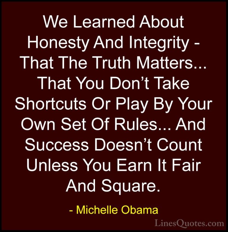 Michelle Obama Quotes (2) - We Learned About Honesty And Integrit... - QuotesWe Learned About Honesty And Integrity - That The Truth Matters... That You Don't Take Shortcuts Or Play By Your Own Set Of Rules... And Success Doesn't Count Unless You Earn It Fair And Square.