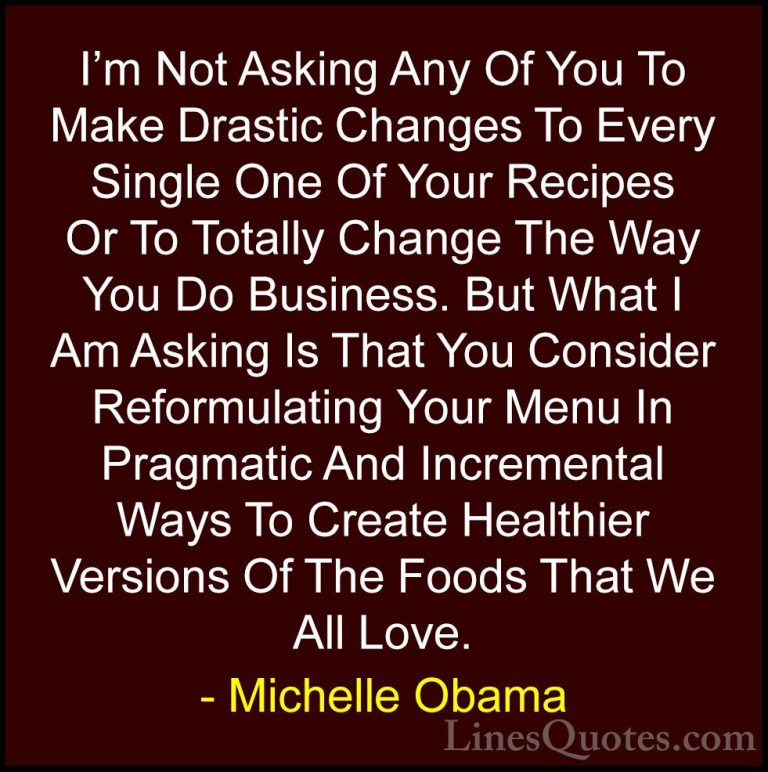 Michelle Obama Quotes (21) - I'm Not Asking Any Of You To Make Dr... - QuotesI'm Not Asking Any Of You To Make Drastic Changes To Every Single One Of Your Recipes Or To Totally Change The Way You Do Business. But What I Am Asking Is That You Consider Reformulating Your Menu In Pragmatic And Incremental Ways To Create Healthier Versions Of The Foods That We All Love.