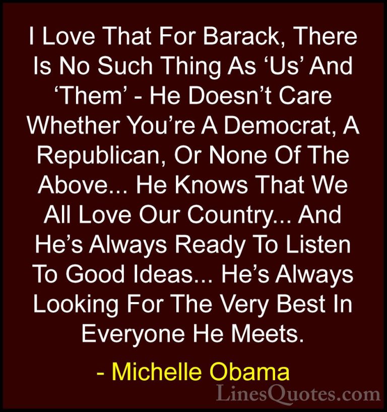Michelle Obama Quotes (23) - I Love That For Barack, There Is No ... - QuotesI Love That For Barack, There Is No Such Thing As 'Us' And 'Them' - He Doesn't Care Whether You're A Democrat, A Republican, Or None Of The Above... He Knows That We All Love Our Country... And He's Always Ready To Listen To Good Ideas... He's Always Looking For The Very Best In Everyone He Meets.