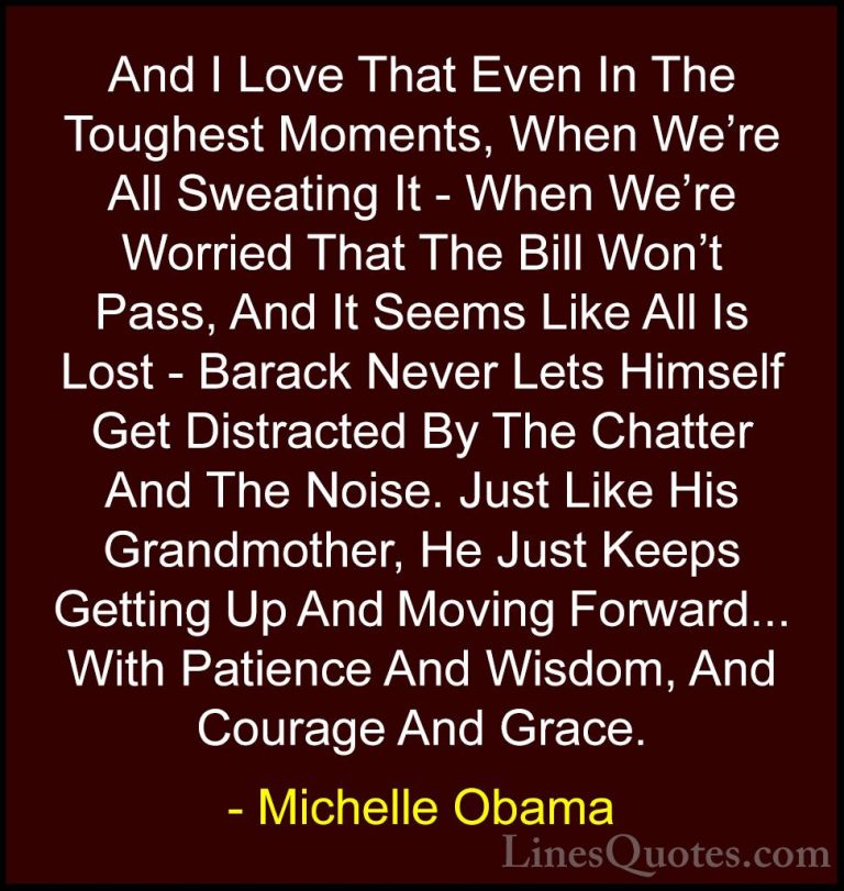 Michelle Obama Quotes (24) - And I Love That Even In The Toughest... - QuotesAnd I Love That Even In The Toughest Moments, When We're All Sweating It - When We're Worried That The Bill Won't Pass, And It Seems Like All Is Lost - Barack Never Lets Himself Get Distracted By The Chatter And The Noise. Just Like His Grandmother, He Just Keeps Getting Up And Moving Forward... With Patience And Wisdom, And Courage And Grace.