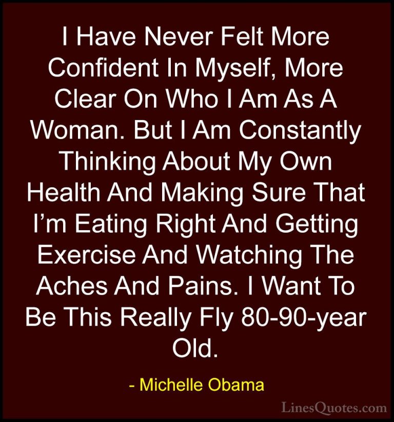 Michelle Obama Quotes (27) - I Have Never Felt More Confident In ... - QuotesI Have Never Felt More Confident In Myself, More Clear On Who I Am As A Woman. But I Am Constantly Thinking About My Own Health And Making Sure That I'm Eating Right And Getting Exercise And Watching The Aches And Pains. I Want To Be This Really Fly 80-90-year Old.