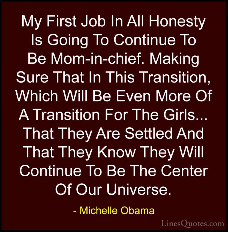 Michelle Obama Quotes (29) - My First Job In All Honesty Is Going... - QuotesMy First Job In All Honesty Is Going To Continue To Be Mom-in-chief. Making Sure That In This Transition, Which Will Be Even More Of A Transition For The Girls... That They Are Settled And That They Know They Will Continue To Be The Center Of Our Universe.