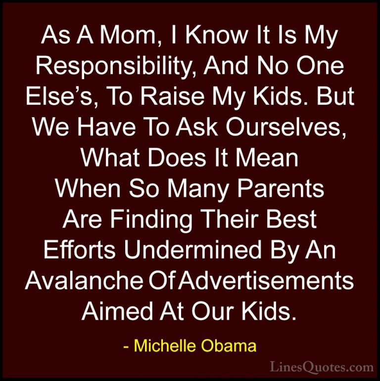 Michelle Obama Quotes (30) - As A Mom, I Know It Is My Responsibi... - QuotesAs A Mom, I Know It Is My Responsibility, And No One Else's, To Raise My Kids. But We Have To Ask Ourselves, What Does It Mean When So Many Parents Are Finding Their Best Efforts Undermined By An Avalanche Of Advertisements Aimed At Our Kids.