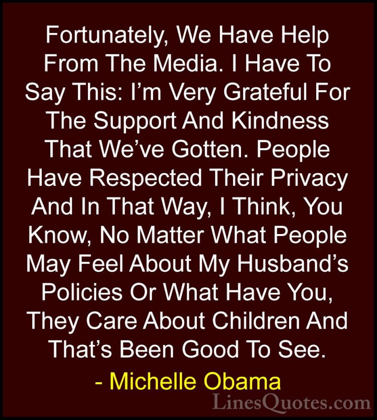 Michelle Obama Quotes (31) - Fortunately, We Have Help From The M... - QuotesFortunately, We Have Help From The Media. I Have To Say This: I'm Very Grateful For The Support And Kindness That We've Gotten. People Have Respected Their Privacy And In That Way, I Think, You Know, No Matter What People May Feel About My Husband's Policies Or What Have You, They Care About Children And That's Been Good To See.