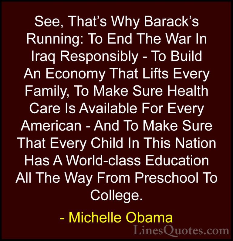 Michelle Obama Quotes (33) - See, That's Why Barack's Running: To... - QuotesSee, That's Why Barack's Running: To End The War In Iraq Responsibly - To Build An Economy That Lifts Every Family, To Make Sure Health Care Is Available For Every American - And To Make Sure That Every Child In This Nation Has A World-class Education All The Way From Preschool To College.