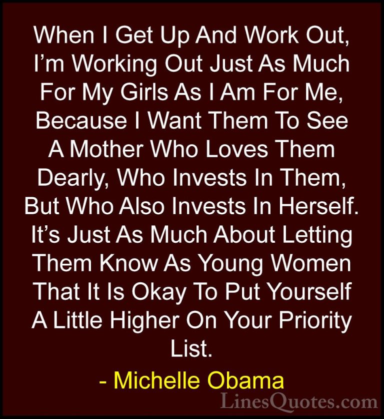 Michelle Obama Quotes (36) - When I Get Up And Work Out, I'm Work... - QuotesWhen I Get Up And Work Out, I'm Working Out Just As Much For My Girls As I Am For Me, Because I Want Them To See A Mother Who Loves Them Dearly, Who Invests In Them, But Who Also Invests In Herself. It's Just As Much About Letting Them Know As Young Women That It Is Okay To Put Yourself A Little Higher On Your Priority List.