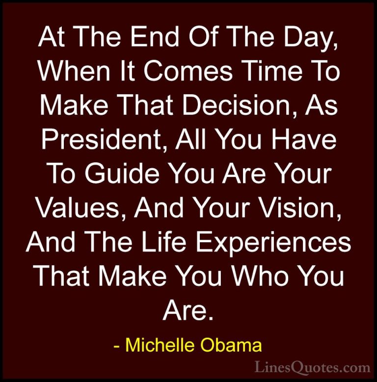 Michelle Obama Quotes (37) - At The End Of The Day, When It Comes... - QuotesAt The End Of The Day, When It Comes Time To Make That Decision, As President, All You Have To Guide You Are Your Values, And Your Vision, And The Life Experiences That Make You Who You Are.