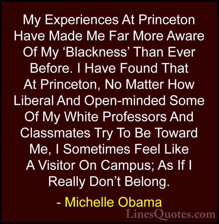 Michelle Obama Quotes (38) - My Experiences At Princeton Have Mad... - QuotesMy Experiences At Princeton Have Made Me Far More Aware Of My 'Blackness' Than Ever Before. I Have Found That At Princeton, No Matter How Liberal And Open-minded Some Of My White Professors And Classmates Try To Be Toward Me, I Sometimes Feel Like A Visitor On Campus; As If I Really Don't Belong.