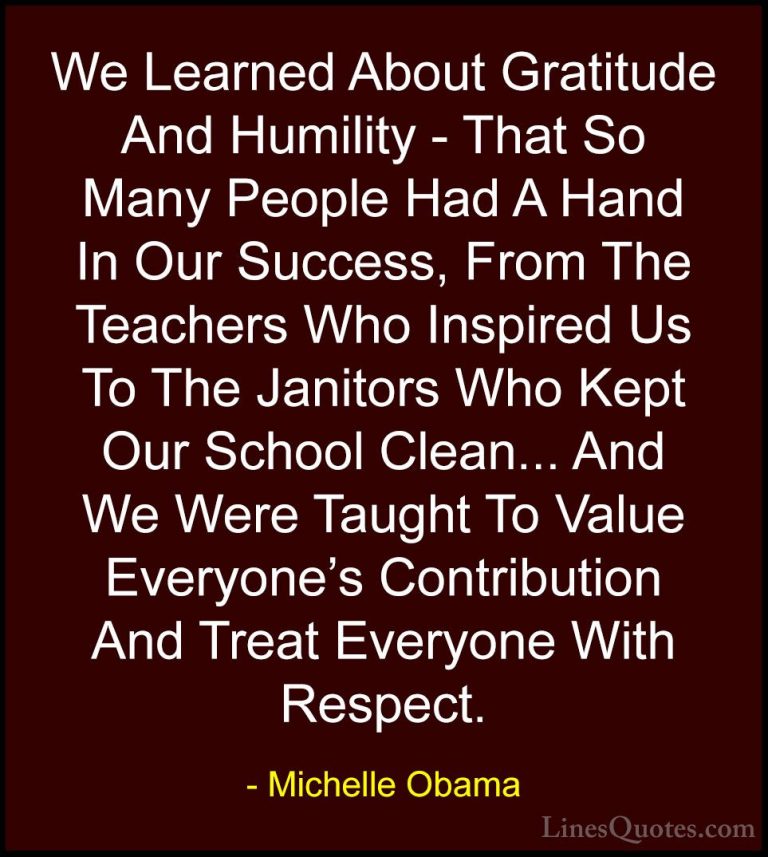 Michelle Obama Quotes (4) - We Learned About Gratitude And Humili... - QuotesWe Learned About Gratitude And Humility - That So Many People Had A Hand In Our Success, From The Teachers Who Inspired Us To The Janitors Who Kept Our School Clean... And We Were Taught To Value Everyone's Contribution And Treat Everyone With Respect.