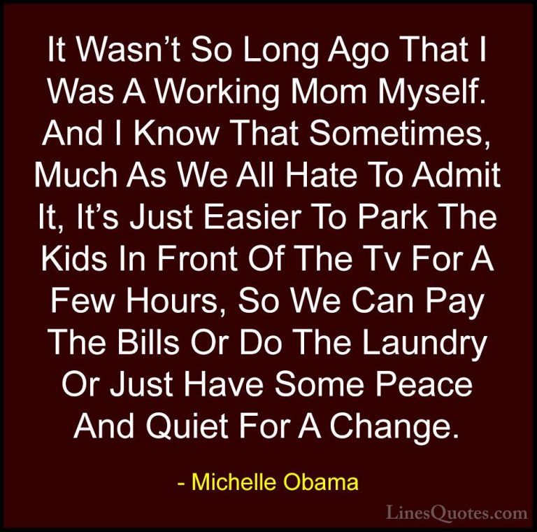 Michelle Obama Quotes (40) - It Wasn't So Long Ago That I Was A W... - QuotesIt Wasn't So Long Ago That I Was A Working Mom Myself. And I Know That Sometimes, Much As We All Hate To Admit It, It's Just Easier To Park The Kids In Front Of The Tv For A Few Hours, So We Can Pay The Bills Or Do The Laundry Or Just Have Some Peace And Quiet For A Change.