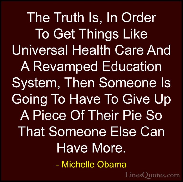 Michelle Obama Quotes (43) - The Truth Is, In Order To Get Things... - QuotesThe Truth Is, In Order To Get Things Like Universal Health Care And A Revamped Education System, Then Someone Is Going To Have To Give Up A Piece Of Their Pie So That Someone Else Can Have More.