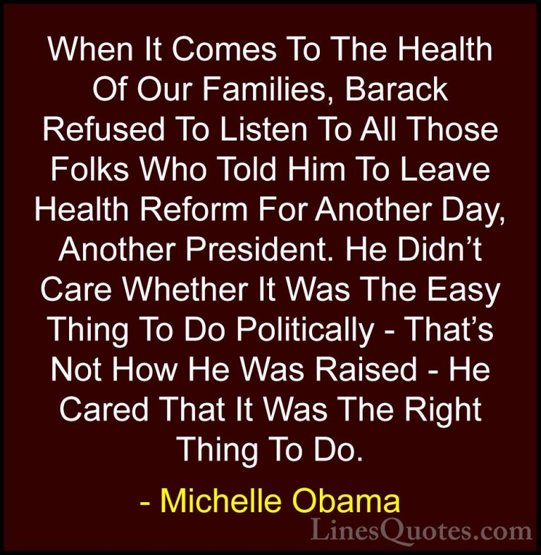 Michelle Obama Quotes (46) - When It Comes To The Health Of Our F... - QuotesWhen It Comes To The Health Of Our Families, Barack Refused To Listen To All Those Folks Who Told Him To Leave Health Reform For Another Day, Another President. He Didn't Care Whether It Was The Easy Thing To Do Politically - That's Not How He Was Raised - He Cared That It Was The Right Thing To Do.