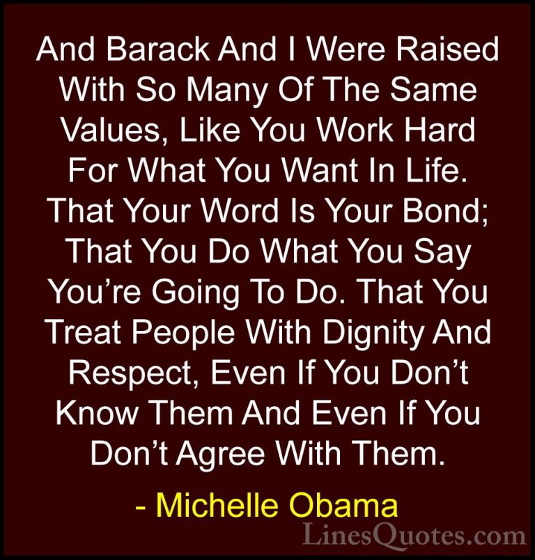 Michelle Obama Quotes (49) - And Barack And I Were Raised With So... - QuotesAnd Barack And I Were Raised With So Many Of The Same Values, Like You Work Hard For What You Want In Life. That Your Word Is Your Bond; That You Do What You Say You're Going To Do. That You Treat People With Dignity And Respect, Even If You Don't Know Them And Even If You Don't Agree With Them.