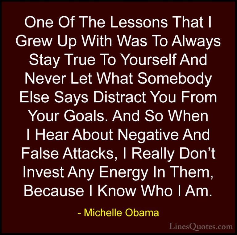 Michelle Obama Quotes (5) - One Of The Lessons That I Grew Up Wit... - QuotesOne Of The Lessons That I Grew Up With Was To Always Stay True To Yourself And Never Let What Somebody Else Says Distract You From Your Goals. And So When I Hear About Negative And False Attacks, I Really Don't Invest Any Energy In Them, Because I Know Who I Am.