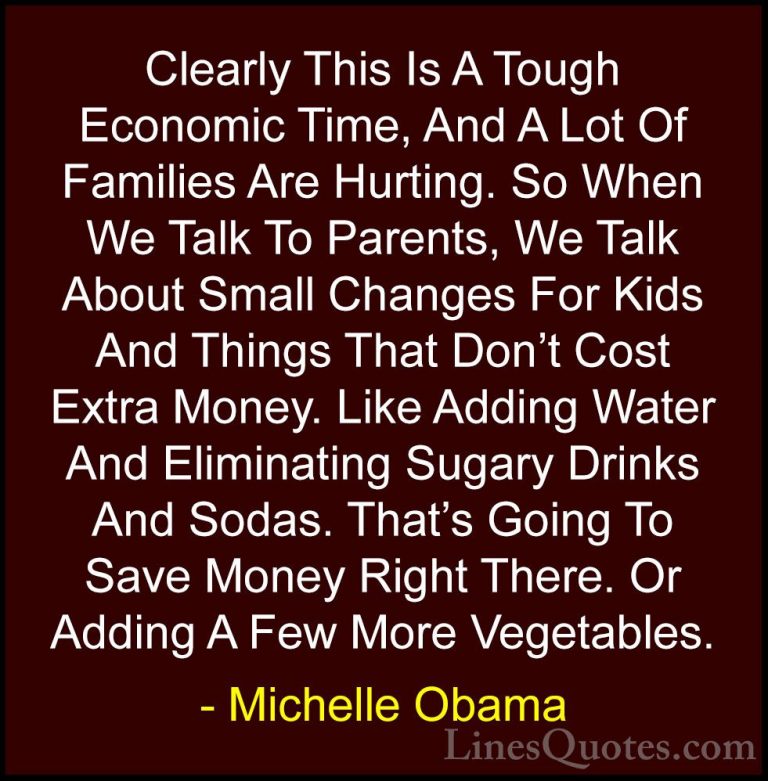 Michelle Obama Quotes (50) - Clearly This Is A Tough Economic Tim... - QuotesClearly This Is A Tough Economic Time, And A Lot Of Families Are Hurting. So When We Talk To Parents, We Talk About Small Changes For Kids And Things That Don't Cost Extra Money. Like Adding Water And Eliminating Sugary Drinks And Sodas. That's Going To Save Money Right There. Or Adding A Few More Vegetables.