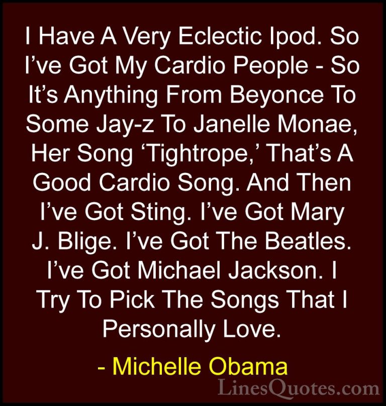 Michelle Obama Quotes (53) - I Have A Very Eclectic Ipod. So I've... - QuotesI Have A Very Eclectic Ipod. So I've Got My Cardio People - So It's Anything From Beyonce To Some Jay-z To Janelle Monae, Her Song 'Tightrope,' That's A Good Cardio Song. And Then I've Got Sting. I've Got Mary J. Blige. I've Got The Beatles. I've Got Michael Jackson. I Try To Pick The Songs That I Personally Love.
