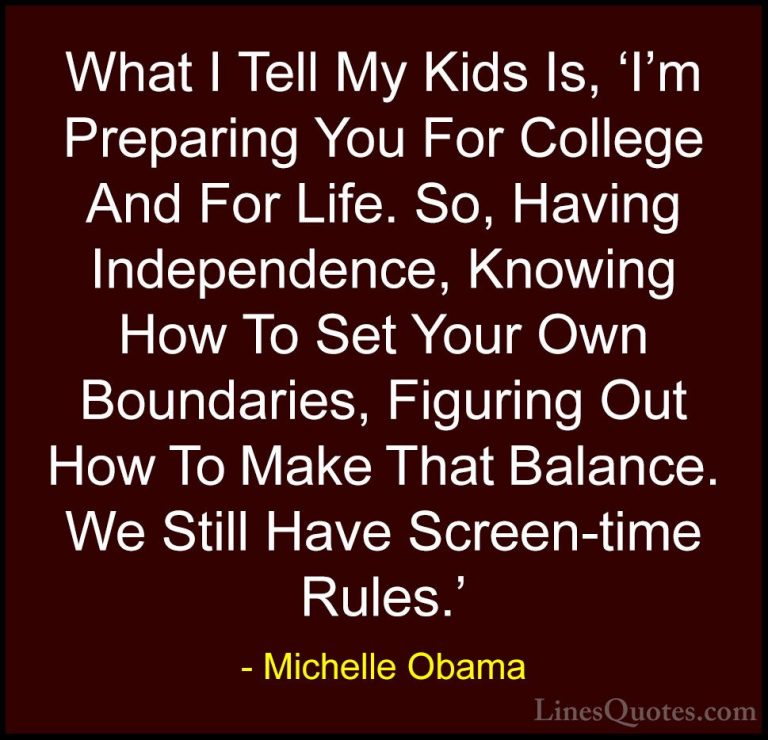 Michelle Obama Quotes (54) - What I Tell My Kids Is, 'I'm Prepari... - QuotesWhat I Tell My Kids Is, 'I'm Preparing You For College And For Life. So, Having Independence, Knowing How To Set Your Own Boundaries, Figuring Out How To Make That Balance. We Still Have Screen-time Rules.'