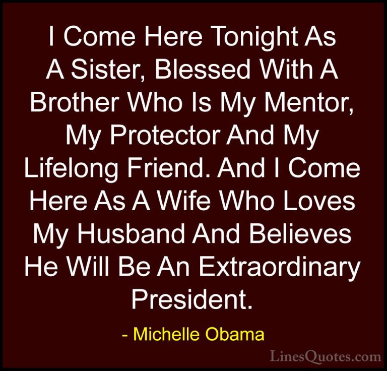 Michelle Obama Quotes (56) - I Come Here Tonight As A Sister, Ble... - QuotesI Come Here Tonight As A Sister, Blessed With A Brother Who Is My Mentor, My Protector And My Lifelong Friend. And I Come Here As A Wife Who Loves My Husband And Believes He Will Be An Extraordinary President.