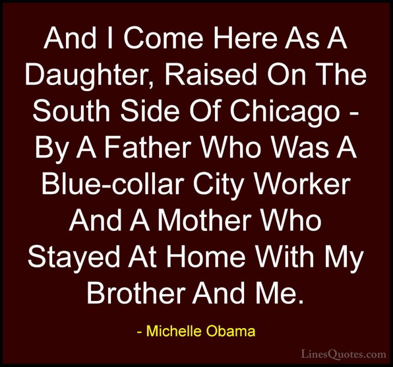 Michelle Obama Quotes (57) - And I Come Here As A Daughter, Raise... - QuotesAnd I Come Here As A Daughter, Raised On The South Side Of Chicago - By A Father Who Was A Blue-collar City Worker And A Mother Who Stayed At Home With My Brother And Me.