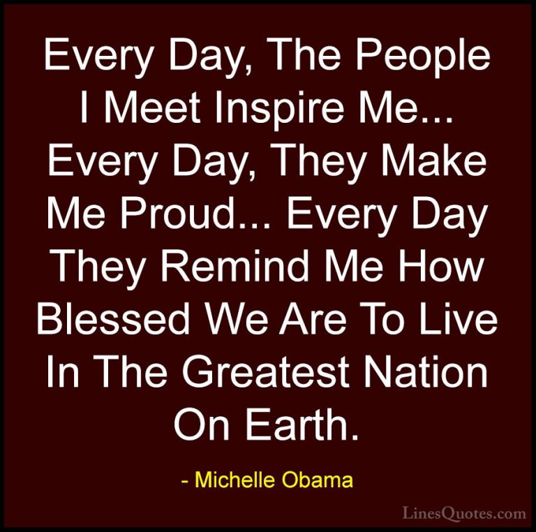 Michelle Obama Quotes (6) - Every Day, The People I Meet Inspire ... - QuotesEvery Day, The People I Meet Inspire Me... Every Day, They Make Me Proud... Every Day They Remind Me How Blessed We Are To Live In The Greatest Nation On Earth.