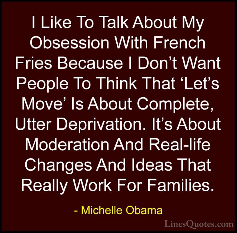 Michelle Obama Quotes (61) - I Like To Talk About My Obsession Wi... - QuotesI Like To Talk About My Obsession With French Fries Because I Don't Want People To Think That 'Let's Move' Is About Complete, Utter Deprivation. It's About Moderation And Real-life Changes And Ideas That Really Work For Families.