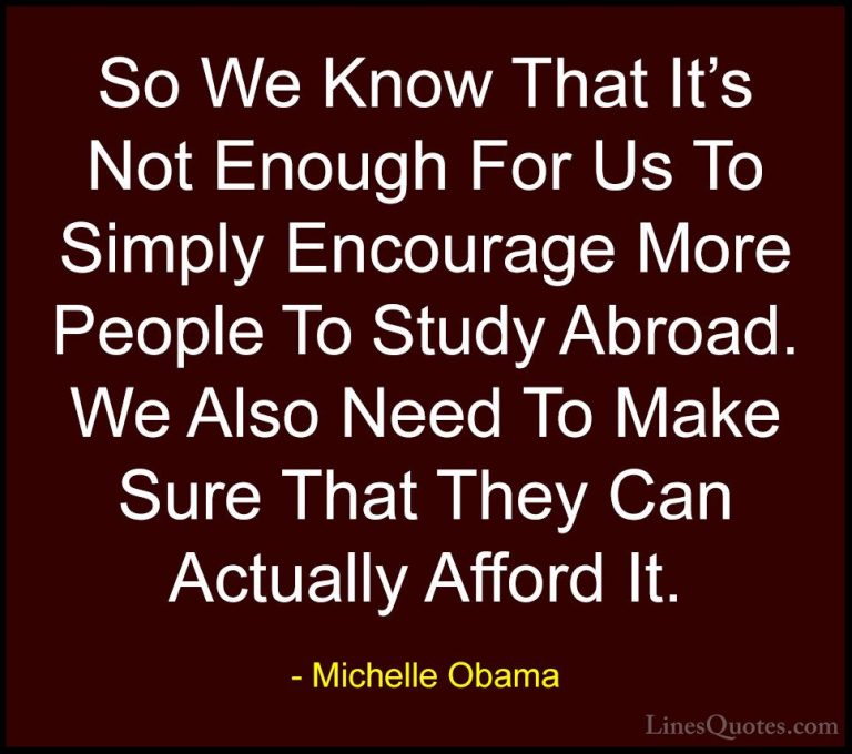 Michelle Obama Quotes (62) - So We Know That It's Not Enough For ... - QuotesSo We Know That It's Not Enough For Us To Simply Encourage More People To Study Abroad. We Also Need To Make Sure That They Can Actually Afford It.