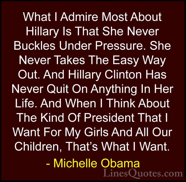 Michelle Obama Quotes (67) - What I Admire Most About Hillary Is ... - QuotesWhat I Admire Most About Hillary Is That She Never Buckles Under Pressure. She Never Takes The Easy Way Out. And Hillary Clinton Has Never Quit On Anything In Her Life. And When I Think About The Kind Of President That I Want For My Girls And All Our Children, That's What I Want.