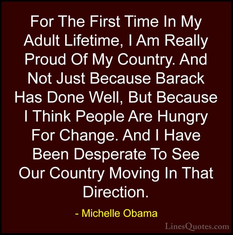 Michelle Obama Quotes (71) - For The First Time In My Adult Lifet... - QuotesFor The First Time In My Adult Lifetime, I Am Really Proud Of My Country. And Not Just Because Barack Has Done Well, But Because I Think People Are Hungry For Change. And I Have Been Desperate To See Our Country Moving In That Direction.