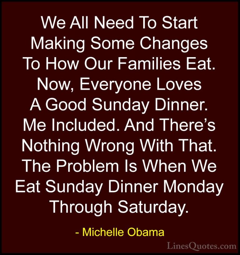 Michelle Obama Quotes (73) - We All Need To Start Making Some Cha... - QuotesWe All Need To Start Making Some Changes To How Our Families Eat. Now, Everyone Loves A Good Sunday Dinner. Me Included. And There's Nothing Wrong With That. The Problem Is When We Eat Sunday Dinner Monday Through Saturday.
