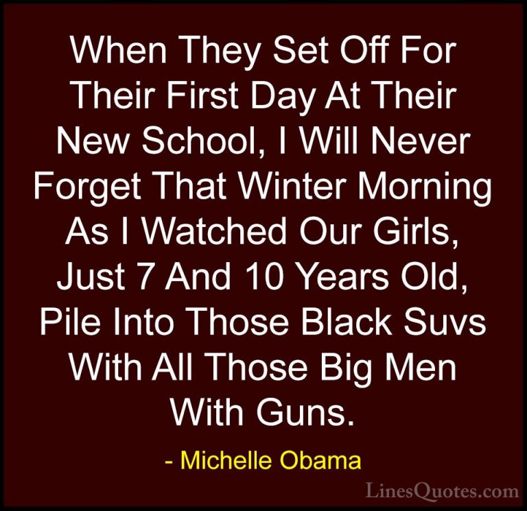 Michelle Obama Quotes (78) - When They Set Off For Their First Da... - QuotesWhen They Set Off For Their First Day At Their New School, I Will Never Forget That Winter Morning As I Watched Our Girls, Just 7 And 10 Years Old, Pile Into Those Black Suvs With All Those Big Men With Guns.