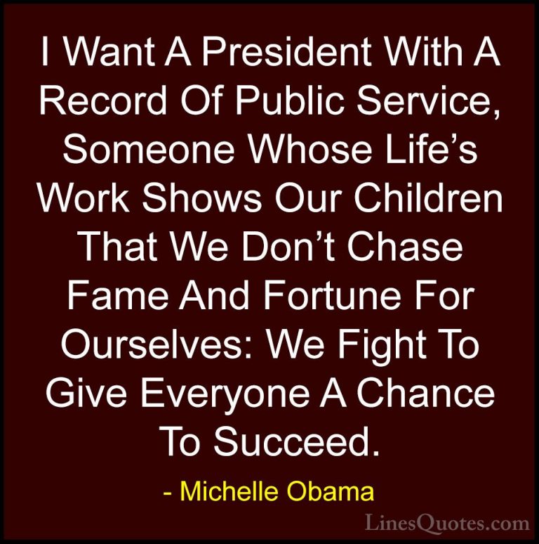 Michelle Obama Quotes (79) - I Want A President With A Record Of ... - QuotesI Want A President With A Record Of Public Service, Someone Whose Life's Work Shows Our Children That We Don't Chase Fame And Fortune For Ourselves: We Fight To Give Everyone A Chance To Succeed.