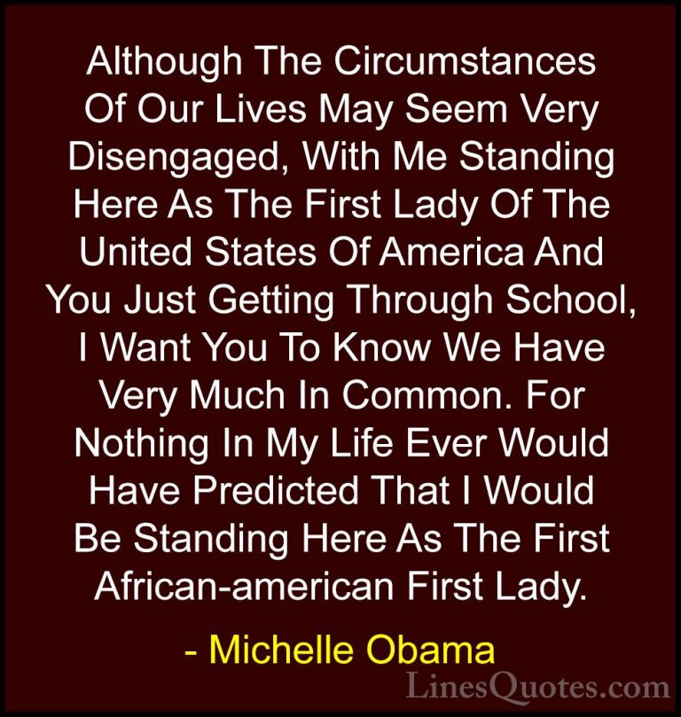 Michelle Obama Quotes (8) - Although The Circumstances Of Our Liv... - QuotesAlthough The Circumstances Of Our Lives May Seem Very Disengaged, With Me Standing Here As The First Lady Of The United States Of America And You Just Getting Through School, I Want You To Know We Have Very Much In Common. For Nothing In My Life Ever Would Have Predicted That I Would Be Standing Here As The First African-american First Lady.