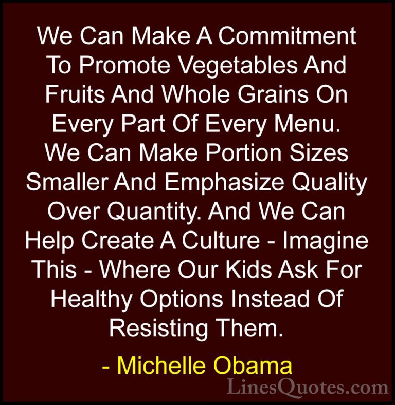 Michelle Obama Quotes (9) - We Can Make A Commitment To Promote V... - QuotesWe Can Make A Commitment To Promote Vegetables And Fruits And Whole Grains On Every Part Of Every Menu. We Can Make Portion Sizes Smaller And Emphasize Quality Over Quantity. And We Can Help Create A Culture - Imagine This - Where Our Kids Ask For Healthy Options Instead Of Resisting Them.