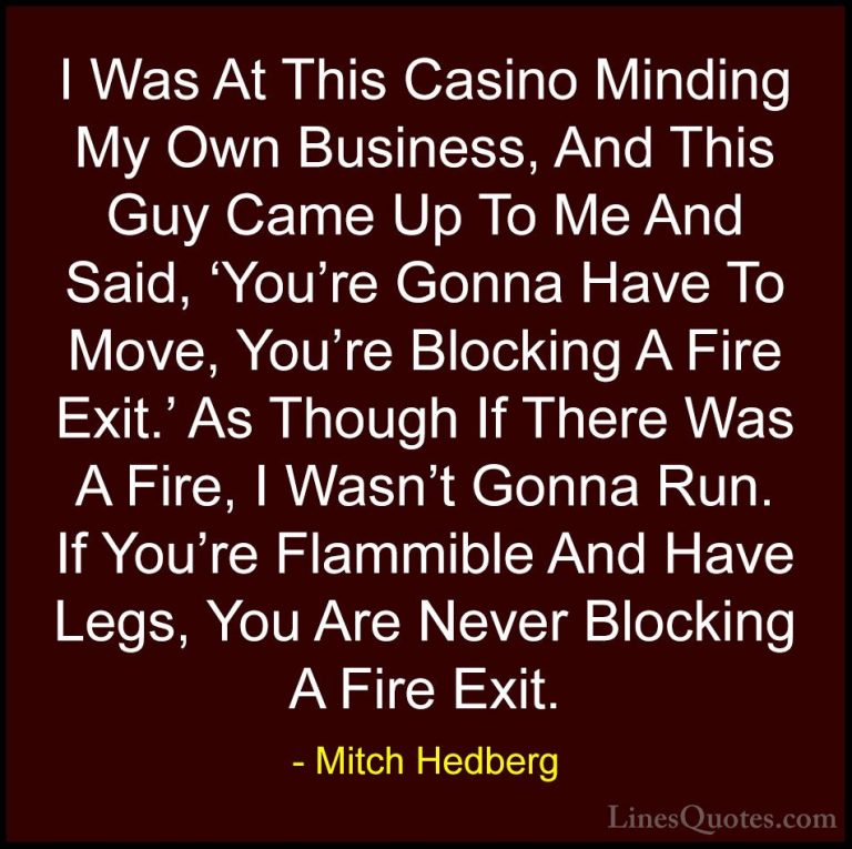 Mitch Hedberg Quotes (54) - I Was At This Casino Minding My Own B... - QuotesI Was At This Casino Minding My Own Business, And This Guy Came Up To Me And Said, 'You're Gonna Have To Move, You're Blocking A Fire Exit.' As Though If There Was A Fire, I Wasn't Gonna Run. If You're Flammible And Have Legs, You Are Never Blocking A Fire Exit.