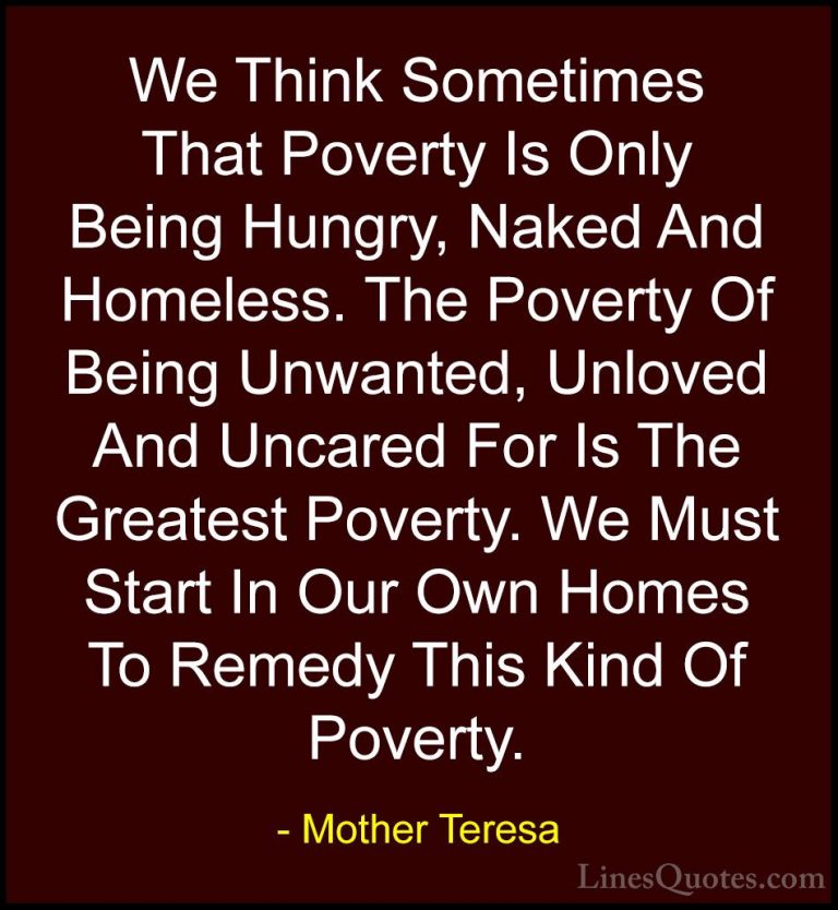 Mother Teresa Quotes (13) - We Think Sometimes That Poverty Is On... - QuotesWe Think Sometimes That Poverty Is Only Being Hungry, Naked And Homeless. The Poverty Of Being Unwanted, Unloved And Uncared For Is The Greatest Poverty. We Must Start In Our Own Homes To Remedy This Kind Of Poverty.