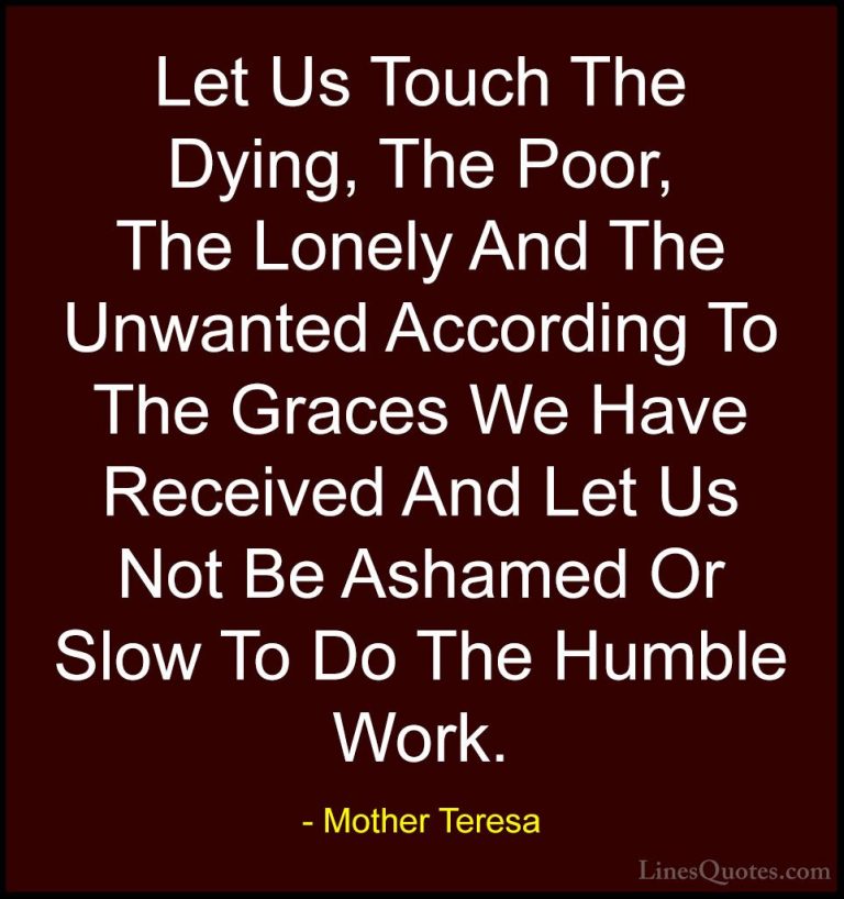 Mother Teresa Quotes (20) - Let Us Touch The Dying, The Poor, The... - QuotesLet Us Touch The Dying, The Poor, The Lonely And The Unwanted According To The Graces We Have Received And Let Us Not Be Ashamed Or Slow To Do The Humble Work.