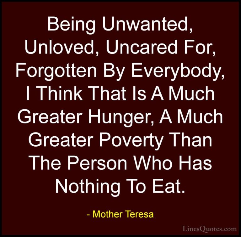 Mother Teresa Quotes (22) - Being Unwanted, Unloved, Uncared For,... - QuotesBeing Unwanted, Unloved, Uncared For, Forgotten By Everybody, I Think That Is A Much Greater Hunger, A Much Greater Poverty Than The Person Who Has Nothing To Eat.