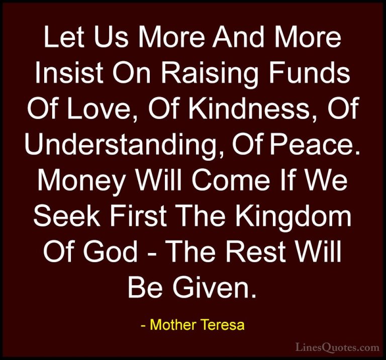 Mother Teresa Quotes (24) - Let Us More And More Insist On Raisin... - QuotesLet Us More And More Insist On Raising Funds Of Love, Of Kindness, Of Understanding, Of Peace. Money Will Come If We Seek First The Kingdom Of God - The Rest Will Be Given.